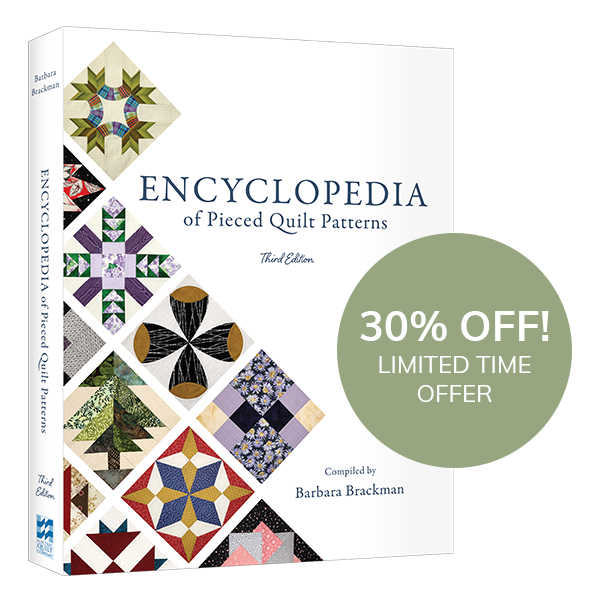 New and 30% Off!  In case you missed it, Barbara Brackman's third edition of her Encyclopedia of Pieced Quilt Patterns is coming in December! Want to save 30%? Pre-order your copy now >  Want to know more about this book? Read our blog post >  On Facebook? Join our Facebook Event to hear from Barbara herself >